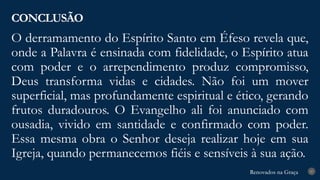 Renovados na Graça
Renovados na Graça
O derramamento do Espírito Santo em Éfeso revela que,
onde a Palavra é ensinada com fidelidade, o Espírito atua
com poder e o arrependimento produz compromisso,
Deus transforma vidas e cidades. Não foi um mover
superficial, mas profundamente espiritual e ético, gerando
frutos duradouros. O Evangelho ali foi anunciado com
ousadia, vivido em santidade e confirmado com poder.
Essa mesma obra o Senhor deseja realizar hoje em sua
Igreja, quando permanecemos fiéis e sensíveis à sua ação.
CONCLUSÃO
27
 