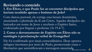 Renovados na Graça
Renovados na Graça
Revisando o conteúdo
28
1. Em Éfeso, o que Paulo faz ao encontrar discípulos que
haviam recebido apenas o batismo de João?
Com clareza pastoral, ele corrige essa lacuna doutrinária,
anunciando a plenitude da fé em Cristo. Aqueles discípulos são
batizados em nome de Jesus e recebem o Espírito Santo,
evidenciado por línguas e profecias (At 19.4-7).
2. Como o derramamento do Espírito em Éfeso não se
restringiu à proclamação verbal do Evangelho?
Ele foi confirmado por sinais extraordinários. Deus operava
milagres incomuns por meio de Paulo, promovendo curas e
libertações que autentificavam a mensagem anunciada.
 