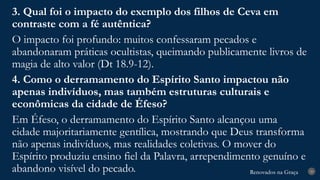 Renovados na Graça
Renovados na Graça 29
3. Qual foi o impacto do exemplo dos filhos de Ceva em
contraste com a fé autêntica?
O impacto foi profundo: muitos confessaram pecados e
abandonaram práticas ocultistas, queimando publicamente livros de
magia de alto valor (Dt 18.9-12).
4. Como o derramamento do Espírito Santo impactou não
apenas indivíduos, mas também estruturas culturais e
econômicas da cidade de Éfeso?
Em Éfeso, o derramamento do Espírito Santo alcançou uma
cidade majoritariamente gentílica, mostrando que Deus transforma
não apenas indivíduos, mas realidades coletivas. O mover do
Espírito produziu ensino fiel da Palavra, arrependimento genuíno e
abandono visível do pecado.
 