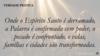 Renovados na Graça
Renovados na Graça
VERDADE PRÁTICA
3
Onde o Espírito Santo é derramado,
a Palavra é confirmada com poder, o
pecado é confrontado, e vidas,
famílias e cidades são transformadas.
 