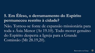 Renovados na Graça
Renovados na Graça 30
5. Em Éfeso, o derramamento do Espírito
permaneceu restrito à cidade?
Não. Tornou-se fonte de expansão missionária para
toda a Ásia Menor (At 19.10). Todo mover genuíno
do Espírito desperta a Igreja para a Grande
Comissão (Mt 28.19,20).
 