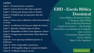 Renovados na Graça
Renovados na Graça
Renovados na Graça
Renovados na Graça
LIÇÕES:
Lição 1 - O chamado para os gentios
Lição 2 - A porta da fé se abre entre os gentios
Lição 3 - A Graça que alcança todas as Nações
Lição 4 - O Espírito que nos guia para além das
fronteiras
Lição 5 - Cristo entre os filósofos: o Deus desconhecido
se revela
Lição 6 - A suficiência da Graça na cidade de Corinto
Lição 7 - Quando o Espírito sopra em Éfeso
Lição 8 - Despedida em Éfeso: entre lágrimas e alertas
Lição 9 - Coragem para testemunhar: Paulo diante da
multidão
Lição 10 - Uma esperança inabalável perante os
poderosos
Lição 11 - Entre tempestades e promessas
Lição 12 - O Evangelho chega ao coração do Império
Lição 13 - A Missão continua em nós 33
EBD - Escola Bíblica
Dominical
Lições Bíblicas Dominical Adultos
3° Trimestre 2026 CPAD
Título da Revista Dominical:
A Igreja dos Gentios — Da chamada
missionária à consolidação do Evangelho
entre os povos
Comentarista: Wagner Gaby
Classe: Adultos
Slides: Celso Napoleon
Renovados na Graça
 