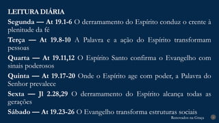 Renovados na Graça
Renovados na Graça
LEITURA DIÁRIA
4
Segunda — At 19.1-6 O derramamento do Espírito conduz o crente à
plenitude da fé
Terça — At 19.8-10 A Palavra e a ação do Espírito transformam
pessoas
Quarta — At 19.11,12 O Espírito Santo confirma o Evangelho com
sinais poderosos
Quinta — At 19.17-20 Onde o Espírito age com poder, a Palavra do
Senhor prevalece
Sexta — Jl 2.28,29 O derramamento do Espírito alcança todas as
gerações
Sábado — At 19.23-26 O Evangelho transforma estruturas sociais
 