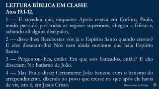 Renovados na Graça
Renovados na Graça
LEITURA BÍBLICA EM CLASSE
Atos 19.1-12.
6
1 — E sucedeu que, enquanto Apolo estava em Corinto, Paulo,
tendo passado por todas as regiões superiores, chegou a Éfeso e,
achando ali alguns discípulos,
2 — disse-lhes: Recebestes vós já o Espírito Santo quando crestes?
E eles disseram-lhe: Nós nem ainda ouvimos que haja Espírito
Santo.
3 — Perguntou-lhes, então: Em que sois batizados, então? E eles
disseram: No batismo de João.
4 — Mas Paulo disse: Certamente João batizou com o batismo do
arrependimento, dizendo ao povo que cresse no que após ele havia
de vir, isto é, em Jesus Cristo.
 