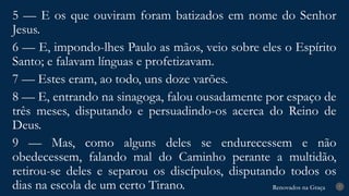 Renovados na Graça
Renovados na Graça 7
5 — E os que ouviram foram batizados em nome do Senhor
Jesus.
6 — E, impondo-lhes Paulo as mãos, veio sobre eles o Espírito
Santo; e falavam línguas e profetizavam.
7 — Estes eram, ao todo, uns doze varões.
8 — E, entrando na sinagoga, falou ousadamente por espaço de
três meses, disputando e persuadindo-os acerca do Reino de
Deus.
9 — Mas, como alguns deles se endurecessem e não
obedecessem, falando mal do Caminho perante a multidão,
retirou-se deles e separou os discípulos, disputando todos os
dias na escola de um certo Tirano.
 