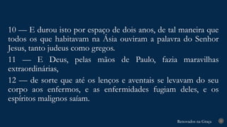 Renovados na Graça
Renovados na Graça 8
10 — E durou isto por espaço de dois anos, de tal maneira que
todos os que habitavam na Ásia ouviram a palavra do Senhor
Jesus, tanto judeus como gregos.
11 — E Deus, pelas mãos de Paulo, fazia maravilhas
extraordinárias,
12 — de sorte que até os lenços e aventais se levavam do seu
corpo aos enfermos, e as enfermidades fugiam deles, e os
espíritos malignos saíam.
 