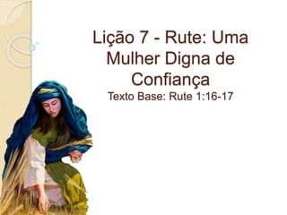 Lição 7 - Rute: Uma
Mulher Digna de
Confiança
Texto Base: Rute 1:16-17
 