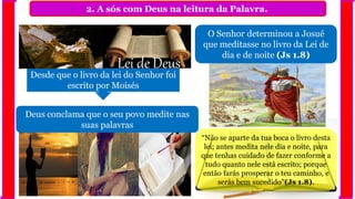 2. A sós com Deus na leitura da Palavra.
Desde que o livro da lei do Senhor foi
escrito por Moisés
Lei de Deus
Deus conclama que o seu povo medite nas
suas palavras
O Senhor determinou a Josué
que meditasse no livro da Lei de
dia e de noite (Js 1.8)
“Não se aparte da tua boca o livro desta
lei; antes medita nele dia e noite, para
que tenhas cuidado de fazer conforme a
tudo quanto nele está escrito; porque
então farás prosperar o teu caminho, e
serás bem sucedido”(Js 1.8).
 