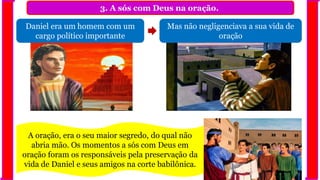 3. A sós com Deus na oração.
Mas não negligenciava a sua vida de
oração
Daniel era um homem com um
cargo político importante
A oração, era o seu maior segredo, do qual não
abria mão. Os momentos a sós com Deus em
oração foram os responsáveis pela preservação da
vida de Daniel e seus amigos na corte babilônica.
 