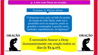 ORAÇÃO ORAÇÃO
3. A sós com Deus na oração.
Francisco A. McGaw afirma
“Coloquemo-nos, pois, ao lado do quarto
de oração de João Hyde, onde nos é
permitido ouvir os suspiros, sentir os
gemidos e contemplar o querido rosto,
banhado, repetidamente, de lágrimas!”
É necessário buscar a Deus
incessantemente em oração todos os
dias (1 Ts 5.17).
 