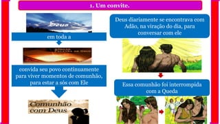 1. Um convite.
Deus diariamente se encontrava com
Adão, na viração do dia, para
conversar com ele
em toda a
convida seu povo continuamente
para viver momentos de comunhão,
para estar a sós com Ele Essa comunhão foi interrompida
com a Queda
 