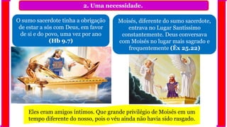 2. Uma necessidade.
O sumo sacerdote tinha a obrigação
de estar a sós com Deus, em favor
de si e do povo, uma vez por ano
(Hb 9.7)
Moisés, diferente do sumo sacerdote,
entrava no Lugar Santíssimo
constantemente. Deus conversava
com Moisés no lugar mais sagrado e
frequentemente (Êx 25.22)
Eles eram amigos íntimos. Que grande privilégio de Moisés em um
tempo diferente do nosso, pois o véu ainda não havia sido rasgado.
 