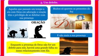 3. Um deleite.
Aqueles que passam um tempo a
sós com Deus em adoração e oração
têm o privilégio de se deleitar com
sua presença
E não mais a sua presença
Enquanto a presença de Deus não for um
deleite para nós, haverá uma grande falha no
nosso relacionamento com Ele.
ORAÇÃO
Muitos só querem os presentes do
Pai
 