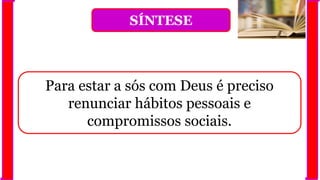SÍNTESE
Para estar a sós com Deus é preciso
renunciar hábitos pessoais e
compromissos sociais.
 