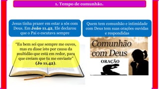 1. Tempo de comunhão.
Jesus tinha prazer em estar a sós com
Deus. Em João 11.42, Ele declarou
que o Pai o escutava sempre
Quem tem comunhão e intimidade
com Deus tem suas orações ouvidas
e respondidas
“Eu bem sei que sempre me ouves,
mas eu disse isto por causa da
multidão que está em redor, para
que creiam que tu me enviaste”
(Jo 11.42). ORAÇÃO
 