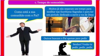 1. Tempo de comunhão.
Muitos já não separam um tempo para
meditar nas Escrituras Sagradas e para ter
um período dedicado a ouvir a voz de Deus
Como está a sua
comunhão com o Pai?
Outros buscam o Pai apenas para pedir
Senhor! Venho te
pedir, pedir, pedir.
 