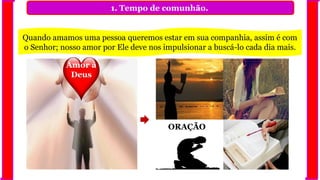 1. Tempo de comunhão.
Quando amamos uma pessoa queremos estar em sua companhia, assim é com
o Senhor; nosso amor por Ele deve nos impulsionar a buscá-lo cada dia mais.
Amor à
Deus
ORAÇÃO
 
