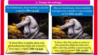 2. Tempo de entrega.
No Getsêmani, Jesus revelou a sua dor
e agonia (Mc 14.34)
Mas no Getsêmani, Jesus também
entregou sua vontade e o seu coração
ao Pai (Mc 14.36)
“E disse-lhes: A minha alma está
profundamente triste até a morte;
ficai aqui, e vigiai” (Mc 14.34).
“E disse: Aba, Pai, todas as coisas te
são possíveis; afasta de mim este
cálice; não seja, porém, o que eu quero,
mas o que tu queres” (Mc 14.36).
 
