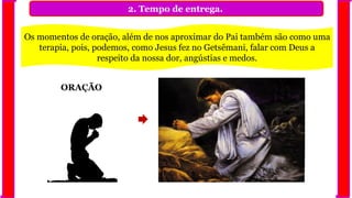 2. Tempo de entrega.
Os momentos de oração, além de nos aproximar do Pai também são como uma
terapia, pois, podemos, como Jesus fez no Getsêmani, falar com Deus a
respeito da nossa dor, angústias e medos.
ORAÇÃO
 