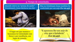 3. Tempo de consolação.
Quando esteve na “prensa de azeite”
(Getsêmani), Jesus declarou sua dor
Mas no Getsêmani Jesus também foi
confortado por um anjo (Lc 22.43)
“E apareceu-lhe um anjo do
céu, que o fortalecia”
(Lc 22.43).
O lugar em que oramos e
buscamos ter intimidade com
Deus é, por excelência, um
lugar de consolo.
 