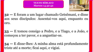 32 — E foram a um lugar chamado Getsêmani, e disse
aos seus discípulos: Assentai-vos aqui, enquanto eu
oro.
33 — E tomou consigo a Pedro, e a Tiago, e a João, e
começou a ter pavor, e a angustiar-se.
34 — E disse-lhes: A minha alma está profundamente
triste até a morte; ficai aqui, e vigiai.
TEXTO BÍBLICO
Marcos 14.32-42
 
