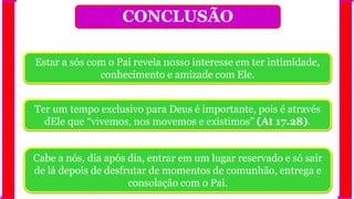 CONCLUSÃO
Estar a sós com o Pai revela nosso interesse em ter intimidade,
conhecimento e amizade com Ele.
Ter um tempo exclusivo para Deus é importante, pois é através
dEle que “vivemos, nos movemos e existimos” (At 17.28).
Cabe a nós, dia após dia, entrar em um lugar reservado e só sair
de lá depois de desfrutar de momentos de comunhão, entrega e
consolação com o Pai.
 