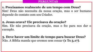1. Precisamos realmente de um tempo com Deus?
Sim! Deus não necessita da nossa oração, mas o ser humano
depende do contato com seu Criador.
2. Jesus orava? Ele precisava da oração?
Sim. Ele não precisava da oração, mas o fez para nos dar o
exemplo.
3. Deve haver um limite de tempo para buscar Deus?
Não. A Bíblia manda que oremos sem cessar (1 Ts 5.17).
PERGUNTAS
 