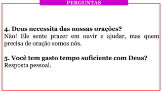4. Deus necessita das nossas orações?
Não! Ele sente prazer em ouvir e ajudar, mas quem
precisa de oração somos nós.
5. Você tem gasto tempo suficiente com Deus?
Resposta pessoal.
PERGUNTAS
 