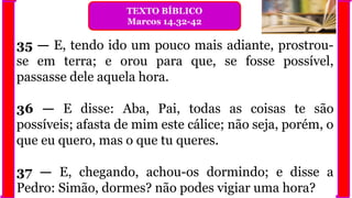 35 — E, tendo ido um pouco mais adiante, prostrou-
se em terra; e orou para que, se fosse possível,
passasse dele aquela hora.
36 — E disse: Aba, Pai, todas as coisas te são
possíveis; afasta de mim este cálice; não seja, porém, o
que eu quero, mas o que tu queres.
37 — E, chegando, achou-os dormindo; e disse a
Pedro: Simão, dormes? não podes vigiar uma hora?
TEXTO BÍBLICO
Marcos 14.32-42
 