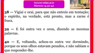38 — Vigiai e orai, para que não entreis em tentação;
o espírito, na verdade, está pronto, mas a carne é
fraca.
39 — E foi outra vez e orou, dizendo as mesmas
palavras.
40 — E, voltando, achou-os outra vez dormindo,
porque os seus olhos estavam pesados, e não sabiam o
que responder-lhe.
TEXTO BÍBLICO
Marcos 14.32-42
 
