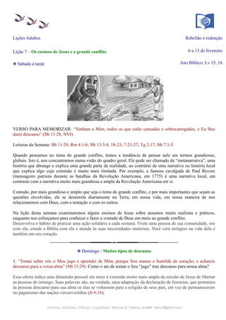 Lições Adultos Rebelião e redenção
Lição 7 – Os ensinos de Jesus e o grande conflito 6 a 13 de fevereiro
❉ Sábado à tarde Ano Bíblico: Lv 15, 16
VERSO PARA MEMORIZAR: “Venham a Mim, todos os que estão cansados e sobrecarregados, e Eu lhes
darei descanso” (Mt 11:28, NVI).
Leituras da Semana: Mt 11:29; Rm 4:1-6; Mt 13:3-8, 18-23; 7:21-27; Tg 2:17; Mt 7:1-5
Quando pensamos no tema do grande conflito, temos a tendência de pensar nele em termos grandiosos,
globais. Isto é, nos concentramos numa visão do quadro geral. Ele pode ser chamado de “metanarrativa”, uma
história que abrange e explica uma grande parte da realidade, ao contrário de uma narrativa ou história local
que explica algo cuja extensão é muito mais limitada. Por exemplo, a famosa cavalgada de Paul Revere
(mensageiro patriota durante as batalhas da Revolução Americana, em 1775) é uma narrativa local, em
contraste com a narrativa muito mais grandiosa e ampla da Revolução Americana em si.
Contudo, por mais grandioso e amplo que seja o tema do grande conflito, e por mais importantes que sejam as
questões envolvidas, ele se desenrola diariamente na Terra, em nossa vida, em nossa maneira de nos
relacionarmos com Deus, com a tentação e com os outros.
Na lição desta semana examinaremos alguns ensinos de Jesus sobre assuntos muito realistas e práticos,
enquanto nos esforçamos para conhecer e fazer a vontade de Deus em meio ao grande conflito.
Desenvolva o hábito de praticar uma ação solidária a cada semana. Visite uma pessoa de sua comunidade, ore
com ela, estude a Bíblia com ela e atenda às suas necessidades materiais. Você verá milagres na vida dela e
também em seu coração.
❉ Domingo - Muitos tipos de descanso
1. “Tomai sobre vós o Meu jugo e aprendei de Mim, porque Sou manso e humilde de coração; e achareis
descanso para a vossa alma” (Mt 11:29). Como o ato de tomar o Seu “jugo” traz descanso para nossa alma?
Essa oferta indica uma dimensão pessoal em meio à extensão muito mais ampla da missão de Jesus de libertar
as pessoas do inimigo. Suas palavras são, na verdade, uma adaptação da declaração de Jeremias, que prometeu
às pessoas descanso para sua alma se elas se voltassem para a religião de seus pais, em vez de permanecerem
no paganismo das nações circunvizinhas (Jr 6:16).
Pedidos, Dúvidas, Críticas, Sugestões:Pedidos, Dúvidas, Críticas, Sugestões: Gerson G. Ramos.Gerson G. Ramos. e-mail:e-mail: ramos@advir.comramos@advir.com
 