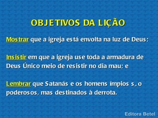OB J E TIVOS DA LIÇ ÃO
Mos trar que a igreja es tá envolta na luz de Deus ;

Ins is tir em que a igreja us e toda a armadura de
Deus Único meio de res is tir no dia mau; e

Lembrar que S atanás e os homens ímpios s ã o
poderos os , mas des tinados à derrota.
 