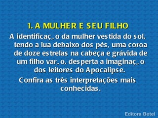 1. A MULHE R E S E U FILHO
A identificaçã o da mulher ves tida do s ol,
 tendo a lua debaixo dos pés , uma coroa
 de doze es trelas na cabeça e grávida de
  um filho varã o, des perta a imaginaçã o
        dos leitores do A pocalips e.
   C onfira as três interpretações mais
                 conhecidas .
 