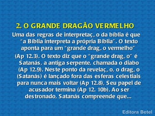 2. O GRA NDE DRAG ÃO VE RME LHO
Uma das regras de interpretaç ã o da bíblia é que
    “ a B íblia interpreta a própria B íblia” . O texto
    aponta para um “ grande dragã o vermelho”
 (A p 12.3). O texto diz que o “ grande dragã o” é
   S atanás , a antiga s erpente, c hamada o diabo
   (A p 12.9). Nes te ponto da revelaç ã o, o dragã o
  (S atanás ) é lanç ado fora das es feras c eles tiais
  para nunc a mais voltar (A p 12.8), S eu papel de
        acus ador termina (A p 12. 10b). A o s er
       des tronado, S atanás c ompreende que...
 