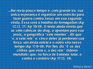 ...lhe res ta pouc o tempo e, c om grande ira, s ua
   única es peranç a é organizar um exérc ito para
      fazer guerra c ontra J es us em s ua s egunda
   vinda. E s s a s erá a batalha do A rmagedon (A p
     12.12, 17; A p 19.19). O texto ainda revela que
   as s ete cabeç as do dragã o apontam para s ua
      pos iç ã o geográfic a “ s ete montes ” , diz que
   “ s ã o s ete reis ” e, c inc o deles já perderam s ua
      forç a, um ainda exis te e o outro vira nes s e
       tempo (A p 17.9-10). Por fim, diz “ E os dez
         chifres que vis te s ã o dez reis ” (líderes
      mundiais ) que, na forç a de S atanás lutarã o
             contra o c ordeiro (A p 17.12, 14).
 