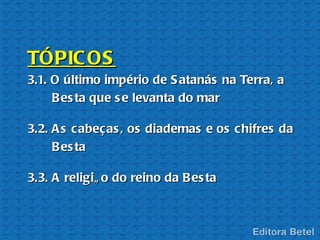 TÓPIC OS
3.1. O último império de S atanás na Terra, a
     B es ta que s e levanta do mar

3.2. A s cabeças , os diademas e os chifres da
     B es ta

3.3. A religiã o do reino da B es ta
 