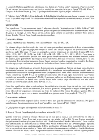 1. Marcos 6:20 afirma que Herodes admitiu que João Batista era “justo e santo”, e escutava-o “de boa mente”.
Ele até mesmo “procurou sem sucesso quebrar a cadeia de concupiscência que o ligava” Ellen G. White, O
Desejado de Todas as Nações, p. 214). O que impediu Herodes de seguir a própria consciência?
2. “Não te é lícito” (Mt 14:4). Essa declaração de João Batista foi suficiente para chamar o pecado pelo nome
exato. O pecado é inegociável. Por que devemos abandoná-lo ou aguardar o seu salário, ou seja, a morte? (Rm
6:23).
Compreensão
Para o professor: “Os que estavam no barco O adoraram, dizendo: ‘Verdadeiramente és Filho de Deus!’“ (Mt
14:33). Essa adoração e confissão demonstram que os discípulos estavam começando a compreender a missão
de Jesus e a enxergá-Lo como Pessoa divina. A lição desta semana nos convida a conhecer Jesus como o
Senhor de tudo, Filho de Deus, Aquele que derruba muralhas.
Comentário Bíblico
I. Jesus, o Senhor de tudo Recapitule com a classe Mateus 14:13-21; 15:32-38.)
Por trás dos milagres da alimentação dos cinco mil e dos quatro mil está a compaixão de Jesus pelas multidões
(Mt 14:14; 15:32). A palavra grega para compaixão denota uma emoção originada nas profundezas da alma e
que leva à ação. Ela surge 13 vezes nos evangelhos, sempre relacionada ao ministério de Jesus (Mt 9:36;
14:14; 15:32; 18:27, 33; 20:34; Mc 1:41; 5:19; 6:34; 8:2; 9:22; Lc 7:13; 10:33; 15:20). Com Jesus, a
compaixão não é misericórdia passiva, mas amor que se estende ativamente para alimentar famintos, cuidar
dos doentes, curar quebrantados de coração e ressuscitar mortos. Em cada necessidade humana, Jesus via uma
oportunidade de conscientizar as pessoas de que Deus é amoroso, bondoso e acessível, ao contrário dos deuses
da cultura grega, que continuavam impassíveis e inalteráveis diante das necessidades humanas.
Os milagres de multiplicação do alimento demonstram que a pregação da Palavra não nega a assistência às
necessidades humanas. No entanto, a assistência não deve transformar o evangelho numa revolução social em
que as necessidades físicas sejam prioridade sobre os imperativos da alma. Jesus sabia que o ser humano não
viveria somente de pão (Mt 4:4), e Ele também era sensível ao fato de que o pão é essencial à vida: “Tendo
mandado que a multidão se assentasse” (Mt 14:19), entregou o alimento aos discípulos para que eles servissem
às pessoas. A narrativa em João 6 traz a questão de que assim como o corpo não sobrevive sem pão, a alma
também não sobrevive sem Cristo, o Pão da Vida. (v. 35).
Outro fato significativo sobre os dois milagres da multiplicação dos pães é que os mais de cinco mil eram
judeus a caminho da Páscoa em Jerusalém, e os mais de quatro mil eram gentios na região de Decápolis. Um
ponto não pode ser esquecido: o ministério de Jesus foi inclusivo: Ele cuidou de judeus e gentios. Ele é o
Senhor de tudo, em quem emerge a nova humanidade sem qualquer muro de separação (Ef 2:14, 15).
Comente com a classe
1. Os discípulos ficaram surpresos com a ordem de Jesus para que eles alimentassem a multidão. Por que os
seres humanos duvidam continuamente de que “para Deus tudo é possível” (Mt 19:26)?
2. Que papel os milagres desempenham no fortalecimento de nossa fé?
II. Jesus, o Filho de Deus (Recapitule com a classe Mateus 14:22-33.)
Quando o mar está violento e o barco é lançado de um lado para o outro, a vida se transforma em luta e o
medo nos domina. Porém, Jesus está sempre presente para ajudar e salvar. Foi Ele que deu aos assustados
discípulos uma fórmula tríplice para fortalecer a fé: “Tende bom ânimo! Sou Eu. Não temais!” Entre a ordem
para ter bom ânimo e o conselho para não temer, está a Pessoa de Jesus: “Sou Eu”. O termo grego é ego eimi,
“Eu Sou”, nome pelo qual a autorrevelação de Deus geralmente é afirmada. Com o grande Eu Sou do nosso
lado, a sarça ardente não se queima, o Pão da Vida satisfaz todas as nossas necessidades, a Luz do Mundo nos
mantém afastados das trevas, a Porta assegura nossa entrada no reino, o Bom Pastor concede segurança eterna
Dúvidas; Opiniões; Sugestões:Dúvidas; Opiniões; Sugestões: Gerson G. Ramos.Gerson G. Ramos. e-mail:e-mail: ramos@advir.comramos@advir.com
 