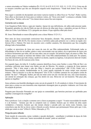 e somos enxertados na Videira verdadeira (Êx 3:2-15; Jo 6:35; 8:12; 9:5; 10:9, 11; 11:25; 15:1). Cristo nos dá
os mesmos conselhos que deu aos discípulos naquela noite tempestuosa: “Tende bom ânimo! Sou Eu. Não
temais!”
Para seguir o caminho do discipulado sem temer é preciso manter os olhos fixos no “Eu Sou”. Pedro vacilou.
Seus olhos se desviaram de Jesus para os ruidosos ventos, ele “ficou com medo” e começou a afundar. Então
Pedro gritou: “Senhor, salva-me!” Um clamor desses nunca fica sem resposta.
Comente com a classe
Com frequência Pedro falava e agia por impulso. Apesar de suas deficiências, ele sabia onde procurar ajuda.
Recapitule episódios da vida de Pedro em que ele deixou de olhar para Jesus, e episódios em que ele fixou o
olhar em Cristo. Leia Hebreus 12:2 e pergunte aos alunos: O que significa olhar para Jesus?
III. Jesus: Derrubando os muros (Recapitule com a classe Mateus 15:21-31.)
Bem antes do Jesus ressuscitado comissionar Seus discípulos, dizendo: “Ide, portanto, fazei discípulos de
todas as nações” (Mt 28:19), Ele mesmo cruzou o território judeu pela primeira vez e entrou na região siro-
fenícia [Tiro e Sidom]. Por meio do encontro com a mulher cananeia, Ele demonstrou que Seu evangelho
abrange toda a humanidade.
A mulher se aproximou de Jesus por causa da cura de sua filha endemoninhada. Enfrentando todas as
dificuldades (o fato de ser mulher, gentia e estar conversando com um judeu), ela se aproximou de Jesus com
as únicas ferramentas que tinha, não em suas mãos, mas no coração. Em primeiro lugar, ela amava a filha. Nas
culturas grega e romana as meninas não tinham valor. Uma filha endemoninhada era ainda pior. No entanto,
essa mãe demonstrou que toda criança, saudável ou doente, esperta ou ingênua, é um precioso dom do Criador.
Em busca de cura, ela foi à pessoa certa: Jesus.
Em segundo lugar, ela tinha fé. A mulher cananeia identificou Jesus como Senhor e como Filho de Davi: era
confiança suficiente para lançar seus fardos aos pés do Messias. No entanto, a resposta de Jesus pareceu
grosseira: “Não é bom tomar o pão dos filhos e lançá-lo aos cachorrinhos” (Mt 15:26). Então veio a
determinação das orações fundamentadas na fé, como aquela registrada há muito tempo num encontro
noturno: “Não te deixarei ir se não me abençoares” (Gn 32:26). A mulher cananeia fez sua própria versão do
pedido “de Jacó”: “Obrigada, Senhor, por não me tratar como um cão vira-lata das ruas, mas como kunarion,
um animal de estimação das crianças, que fica dentro de casa. Deixe-me ser um kunarion. Não peço pão,
apenas as migalhas.”
Jesus aclamou essa humilde abordagem como um ato de grande fé. E a fé conduziu à vitória. O movimento do
amor para a crença na cura transmitiu uma importante mensagem para as gerações vindouras: em Cristo não
há acepção de pessoas.
Pergunta para discussão: Pensando em sua igreja ou comunidade, que barreiras precisam ser quebradas para
espalhar a mensagem do evangelho?
Aplicação
Para o professor: Leia a citação e comente com a classe as perguntas a seguir: “A maior necessidade do mundo
é a de homens – homens que não se comprem nem se vendam; homens que no íntimo da alma sejam
verdadeiros e honestos; homens que não temam chamar o pecado pelo seu nome exato; homens, cuja
consciência seja tão fiel ao dever como a bússola ao polo; homens que permaneçam firmes pelo que é reto,
ainda que caiam os céus” (Ellen G. White, Educação, p. 57).
Pergunta para reflexão
Neste mundo de concessões, meias verdades e pecado declarado – semelhante à realidade da época de João
Batista e Herodes – como essa “maior necessidade do mundo” pode ser satisfeita?
Dúvidas; Opiniões; Sugestões:Dúvidas; Opiniões; Sugestões: Gerson G. Ramos.Gerson G. Ramos. e-mail:e-mail: ramos@advir.comramos@advir.com
 