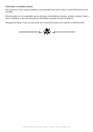 Criatividade e atividades práticas
Para o professor: Nesta semana, aprendemos uma importante lição sobre o amor e a total suficiência de Cristo.
Atividade
Há necessitados em sua comunidade: pessoas famintas, emocionalmente exaustas, sozinhas e doentes. Ajude a
classe a identificar as que estão passando por dificuldades e planejar um meio de ajudá-las.
Planejando atividades: O que sua classe pode fazer na próxima semana como resposta ao estudo da lição?
Dúvidas; Opiniões; Sugestões:Dúvidas; Opiniões; Sugestões: Gerson G. Ramos.Gerson G. Ramos. e-mail:e-mail: ramos@advir.comramos@advir.com
 