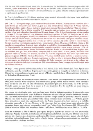 Um dos atos mais conhecidos de Jesus foi a ocasião em que Ele providenciou alimentação para cinco mil
homens, “além de mulheres e crianças” (Mt 14:21). No entanto, como ocorre com tudo o mais no Novo
Testamento, essa história não aconteceu sem um contexto que nos ajuda a entender ainda mais profundamente
o significado do que Jesus fez.
► Perg. 1. Leia Mateus 14:1-21. O que aconteceu pouco antes da alimentação miraculosa, e que papel esse
evento pode ter desempenhado no que ocorreu a seguir?
(Mt 14:1-21) 1 Por aquele tempo, ouviu o tetrarca Herodes a fama de Jesus 2 e disse aos que o serviam: Este é
João Batista; ele ressuscitou dos mortos, e, por isso, nele operam forças miraculosas. 3 Porque Herodes,
havendo prendido e atado a João, o metera no cárcere, por causa de Herodias, mulher de Filipe, seu irmão; 4
pois João lhe dizia: Não te é lícito possuí-la. 5 E, querendo matá-lo, temia o povo, porque o tinham como
profeta. 6 Ora, tendo chegado o dia natalício de Herodes, dançou a filha de Herodias diante de todos e agradou
a Herodes. 7 Pelo que prometeu, com juramento, dar-lhe o que pedisse. 8 Então, ela, instigada por sua mãe,
disse: Dá-me, aqui, num prato, a cabeça de João Batista. 9 Entristeceu-se o rei, mas, por causa do juramento e
dos que estavam com ele à mesa, determinou que lha dessem; 10 e deu ordens e decapitou a João no cárcere.
11 Foi trazida a cabeça num prato e dada à jovem, que a levou a sua mãe. 12 Então, vieram os seus discípulos,
levaram o corpo e o sepultaram; depois, foram e o anunciaram a Jesus. 13 Jesus, ouvindo isto, retirou-se dali
num barco, para um lugar deserto, à parte; sabendo-o as multidões, vieram das cidades seguindo-o por terra.
14 Desembarcando, viu Jesus uma grande multidão, compadeceu-se dela e curou os seus enfermos. 15 Ao cair
da tarde, vieram os discípulos a Jesus e lhe disseram: O lugar é deserto, e vai adiantada a hora; despede, pois,
as multidões para que, indo pelas aldeias, comprem para si o que comer. 16Jesus, porém, lhes disse: Não
precisam retirar-se; dai-lhes, vós mesmos, de comer. 17 Mas eles responderam: Não temos aqui senão cinco
pães e dois peixes. 18 Então, ele disse: Trazei-mos. 19 E, tendo mandado que a multidão se assentasse sobre a
relva, tomando os cinco pães e os dois peixes, erguendo os olhos ao céu, os abençoou. Depois, tendo partido
os pães, deu-os aos discípulos, e estes, às multidões. 20 Todos comeram e se fartaram; e dos pedaços que
sobejaram recolheram ainda doze cestos cheios. 21 E os que comeram foram cerca de cinco mil homens, além
de mulheres e crianças.
► Resp. 1. Uma aparente derrota com a morte de João Batista, o que trouxe tristeza para Jesus. Apesar desse
sofrimento, Jesus Se compadeceu do povo, curou os doentes, pregou o evangelho e multiplicou o alimento.
Ele supriu a necessidade do povo, provando que era o Messias e que João havia sido um vitorioso, pelo fato de
ter dedicado a vida a anunciar o Cristo.
Coloque-se no lugar dos discípulos naquele momento. João Batista, que evidentemente era um homem de
Deus, havia acabado de ser decapitado. Eles sabiam disso, porque tinham dado a notícia a Jesus. Embora o
texto não revele, isso deve ter sido extremamente desanimador para eles. Sem dúvida, sua fé foi provada.
Contudo, depois do que Jesus fez a seguir, a fé dos discípulos deve ter recebido um novo impulso,
especialmente após aquele desapontamento.
Há, porém, um significado muito mais profundo nessa história, independentemente de quanto ela tenha
aumentado a fé dos discípulos. O ato de Jesus ao alimentar o povo fez com que todos se lembrassem do maná
que Deus tinha providenciado para os israelitas no deserto. “Surgiu dentro do judaísmo a tradição de que o
Messias viria numa Páscoa e que, com Sua vinda, o maná começaria a cair novamente. […] Portanto, quando
Jesus alimentou os cinco mil, precisamente antes da Páscoa, ninguém devia ficar surpreso se a multidão
começasse a especular se Ele era o Messias e se Ele estava para fazer um milagre ainda maior: alimentar todas
as pessoas durante todo o tempo, restaurando o maná” (Jon Paulien, John: The Abundant Life Bible Amplifier
[João: Comentário Bíblico Vida Abundante]. Boise: Pacific Press Publishing Association, 1995; p. 139, 140).
Esse era exatamente o tipo de Messias que o povo desejava: Alguém que cuidasse de suas necessidades
exteriores. Naquele momento, as multidões estavam prontas para tornar Jesus rei, mas Ele não tinha vindo
para ser rei, e Sua recusa os desapontou grandemente. Eles tinham suas expectativas, e quando estas não foram
satisfeitas, muitos abandonaram Jesus, embora o Senhor tivesse vindo para fazer muito mais do que supunham
suas expectativas estreitas e mundanas.
Dúvidas; Opiniões; Sugestões:Dúvidas; Opiniões; Sugestões: Gerson G. Ramos.Gerson G. Ramos. e-mail:e-mail: ramos@advir.comramos@advir.com
 