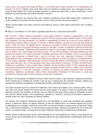 honra, mas o seu coração está longe de Mim, e o seu temor para comigo consiste só em mandamentos de
homens” (Is 29:13). Embora nesse texto Deus estivesse falando ao antigo Israel, que mensagem há para a
igreja de hoje? Quais são as duas principais questões a respeito das quais Deus o estava advertindo, e como
podemos ter certeza de que não estamos fazendo o mesmo?
► Resp. 3. Devemos ser sinceros para com o Senhor, reconhecer nossas faltas diante dEle e adorá-Lo de
modo verdadeiro, de acordo com Sua vontade e Sua lei, e não com base em nossas tradições.
Muitos séculos depois que Isaías escreveu essas palavras, Jesus as citou numa controvérsia com os líderes
religiosos.
► Perg. 4. Leia Mateus 15:1-20. Qual é a questão específica ali, e como Jesus tratou dela?
(Mt 15:1-20) 1 Então, vieram de Jerusalém a Jesus alguns fariseus e escribas e perguntaram: 2 Por que
transgridem os teus discípulos a tradição dos anciãos? Pois não lavam as mãos, quando comem. 3 Ele, porém,
lhes respondeu: Por que transgredis vós também o mandamento de Deus, por causa da vossa tradição? 4
Porque Deus ordenou: Honra a teu pai e a tua mãe; e: Quem maldisser a seu pai ou a sua mãe seja punido de
morte. 5 Mas vós dizeis: Se alguém disser a seu pai ou a sua mãe: É oferta ao Senhor aquilo que poderias
aproveitar de mim; 6 esse jamais honrará a seu pai ou a sua mãe. E, assim, invalidastes a palavra de Deus, por
causa da vossa tradição. 7 Hipócritas! Bem profetizou Isaías a vosso respeito, dizendo: 8 Este povo honra-me
com os lábios, mas o seu coração está longe de mim. 9 E em vão me adoram, ensinando doutrinas que são
preceitos de homens. 10 E, tendo convocado a multidão, lhes disse: Ouvi e entendei: 11não é o que entra pela
boca o que contamina o homem, mas o que sai da boca, isto, sim, contamina o homem. 12 Então,
aproximando-se dele os discípulos, disseram: Sabes que os fariseus, ouvindo a tua palavra, se escandalizaram?
13 Ele, porém, respondeu: Toda planta que meu Pai celestial não plantou será arrancada. 14 Deixai-os; são
cegos, guias de cegos. Ora, se um cego guiar outro cego, cairão ambos no barranco. 15 Então, lhe disse Pedro:
Explica-nos a parábola. 16 Jesus, porém, disse: Também vós não entendeis ainda? 17 Não compreendeis que
tudo o que entra pela boca desce para o ventre e, depois, é lançado em lugar escuso? 18 Mas o que sai da boca
vem do coração, e é isso que contamina o homem. 19 Porque do coração procedem maus desígnios,
homicídios, adultérios, prostituição, furtos, falsos testemunhos, blasfêmias. 20 São estas as coisas que
contaminam o homem; mas o comer sem lavar as mãos não o contamina.
► Resp. 4. O desrespeito à tradição de lavar as mãos antes de comer, o que acarretava impureza cerimonial.
Jesus mostrou que a maldade do coração é pior do que a transgressão das tradições humanas. Muitos que
seguiam tais tradições transgrediam o mandamento de Deus, deixando de honrar os pais.
Em algum momento após ter voltado de Cafarnaum, Jesus entrou num debate com os líderes judeus sobre o
que torna uma pessoa impura. Os mestres haviam acrescentado à lei todos os tipos de regulamentos sobre
impureza externa. Por exemplo, era preciso lavar as mãos de uma certa forma, porém os discípulos de Jesus
não estavam dando atenção a esse regulamento. Quando os escribas e fariseus de Jerusalém chamaram a
atenção sobre isso, Jesus respondeu de maneira enfática.
Em resumo, Ele condenou fortemente aquilo que, com facilidade, se torna uma armadilha para qualquer
pessoa: a hipocrisia. Quem, em algum momento, já não foi culpado disso, ao condenar alguém por um ato
(verbalmente ou no coração), embora já tivesse feito ou estivesse fazendo a mesma coisa ou algo pior? Todos
nós, se não formos cuidadosos, e se não buscarmos a graça de Deus, cairemos na tendência de ver as faltas dos
outros e, ao mesmo tempo, ser cegos para as nossas. Portanto, todos temos a tendência de ser hipócritas.
Muitos odeiam a hipocrisia dos outros e têm facilidade de ver esse problema nos outros. Como podemos ter
certeza de que nossa capacidade de ver a hipocrisia alheia não seja simplesmente a manifestação dela em nós
mesmos?
Dúvidas; Opiniões; Sugestões:Dúvidas; Opiniões; Sugestões: Gerson G. Ramos.Gerson G. Ramos. e-mail:e-mail: ramos@advir.comramos@advir.com
 