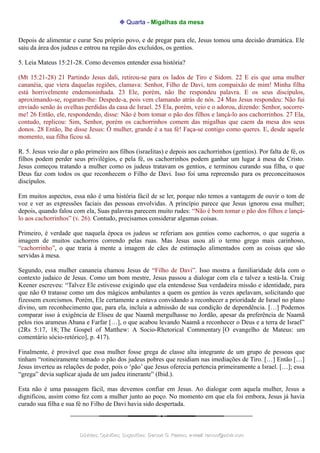 ❉ Quarta - Migalhas da mesa
Depois de alimentar e curar Seu próprio povo, e de pregar para ele, Jesus tomou uma decisão dramática. Ele
saiu da área dos judeus e entrou na região dos excluídos, os gentios.
5. Leia Mateus 15:21-28. Como devemos entender essa história?
(Mt 15:21-28) 21 Partindo Jesus dali, retirou-se para os lados de Tiro e Sidom. 22 E eis que uma mulher
cananéia, que viera daquelas regiões, clamava: Senhor, Filho de Davi, tem compaixão de mim! Minha filha
está horrivelmente endemoninhada. 23 Ele, porém, não lhe respondeu palavra. E os seus discípulos,
aproximando-se, rogaram-lhe: Despede-a, pois vem clamando atrás de nós. 24 Mas Jesus respondeu: Não fui
enviado senão às ovelhas perdidas da casa de Israel. 25 Ela, porém, veio e o adorou, dizendo: Senhor, socorre-
me! 26 Então, ele, respondendo, disse: Não é bom tomar o pão dos filhos e lançá-lo aos cachorrinhos. 27 Ela,
contudo, replicou: Sim, Senhor, porém os cachorrinhos comem das migalhas que caem da mesa dos seus
donos. 28 Então, lhe disse Jesus: Ó mulher, grande é a tua fé! Faça-se contigo como queres. E, desde aquele
momento, sua filha ficou sã.
R. 5. Jesus veio dar o pão primeiro aos filhos (israelitas) e depois aos cachorrinhos (gentios). Por falta de fé, os
filhos podem perder seus privilégios, e pela fé, os cachorrinhos podem ganhar um lugar à mesa de Cristo.
Jesus começou tratando a mulher como os judeus tratavam os gentios, e terminou curando sua filha, o que
Deus faz com todos os que reconhecem o Filho de Davi. Isso foi uma repreensão para os preconceituosos
discípulos.
Em muitos aspectos, essa não é uma história fácil de se ler, porque não temos a vantagem de ouvir o tom de
voz e ver as expressões faciais das pessoas envolvidas. A princípio parece que Jesus ignorou essa mulher;
depois, quando falou com ela, Suas palavras parecem muito rudes: “Não é bom tomar o pão dos filhos e lançá-
lo aos cachorrinhos” (v. 26). Contudo, precisamos considerar algumas coisas.
Primeiro, é verdade que naquela época os judeus se referiam aos gentios como cachorros, o que sugeria a
imagem de muitos cachorros correndo pelas ruas. Mas Jesus usou ali o termo grego mais carinhoso,
“cachorrinho”, o que traria à mente a imagem de cães de estimação alimentados com as coisas que são
servidas à mesa.
Segundo, essa mulher cananeia chamou Jesus de “Filho de Davi”. Isso mostra a familiaridade dela com o
contexto judaico de Jesus. Como um bom mestre, Jesus passou a dialogar com ela e talvez a testá-la. Craig
Keener escreveu: “Talvez Ele estivesse exigindo que ela entendesse Sua verdadeira missão e identidade, para
que não O tratasse como um dos mágicos ambulantes a quem os gentios às vezes apelavam, solicitando que
fizessem exorcismos. Porém, Ele certamente a estava convidando a reconhecer a prioridade de Israel no plano
divino, um reconhecimento que, para ela, incluía a admissão de sua condição de dependência. […] Podemos
comparar isso à exigência de Eliseu de que Naamã mergulhasse no Jordão, apesar da preferência de Naamã
pelos rios arameus Abana e Farfar […], o que acabou levando Naamã a reconhecer o Deus e a terra de Israel”
(2Rs 5:17, 18; The Gospel of Matthew: A Socio-Rhetorical Commentary [O evangelho de Mateus: um
comentário sócio-retórico], p. 417).
Finalmente, é provável que essa mulher fosse grega de classe alta integrante de um grupo de pessoas que
tinham “rotineiramente tomado o pão dos judeus pobres que residiam nas imediações de Tiro. […] Então […]
Jesus inverteu as relações de poder, pois o ‘pão’ que Jesus oferecia pertencia primeiramente a Israel. […]; essa
“grega” devia suplicar ajuda de um judeu itinerante” (Ibid.).
Esta não é uma passagem fácil, mas devemos confiar em Jesus. Ao dialogar com aquela mulher, Jesus a
dignificou, assim como fez com a mulher junto ao poço. No momento em que ela foi embora, Jesus já havia
curado sua filha e sua fé no Filho de Davi havia sido despertada.
Dúvidas; Opiniões; Sugestões:Dúvidas; Opiniões; Sugestões: Gerson G. Ramos.Gerson G. Ramos. e-mail:e-mail: ramos@advir.comramos@advir.com
 