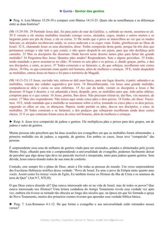 ❉ Quinta - Senhor dos gentios
► Perg. 6. Leia Mateus 15:29-39 e compare com Mateus 14:13-21. Quais são as semelhanças e as diferenças
entre as duas histórias?
(Mt 15:29-39) 29 Partindo Jesus dali, foi para junto do mar da Galiléia; e, subindo ao monte, assentou-se ali.
30 E vieram a ele muitas multidões trazendo consigo coxos, aleijados, cegos, mudos e outros muitos e os
largaram junto aos pés de Jesus; e ele os curou. 31 De modo que o povo se maravilhou ao ver que os mudos
falavam, os aleijados recobravam saúde, os coxos andavam e os cegos viam. Então, glorificavam ao Deus de
Israel. 32 E, chamando Jesus os seus discípulos, disse: Tenho compaixão desta gente, porque há três dias que
permanece comigo e não tem o que comer; e não quero despedi-la em jejum, para que não desfaleça pelo
caminho. 33 Mas os discípulos lhe disseram: Onde haverá neste deserto tantos pães para fartar tão grande
multidão? 34 Perguntou-lhes Jesus: Quantos pães tendes? Responderam: Sete e alguns peixinhos. 35 Então,
tendo mandado o povo assentar-se no chão, 36 tomou os sete pães e os peixes, e, dando graças, partiu, e deu
aos discípulos, e estes, ao povo. 37 Todos comeram e se fartaram; e, do que sobejou, recolheram sete cestos
cheios. 38 Ora, os que comeram eram quatro mil homens, além de mulheres e crianças. 39 E, tendo despedido
as multidões, entrou Jesus no barco e foi para o território de Magadã.
(Mt 14:13-21) 13 Jesus, ouvindo isto, retirou-se dali num barco, para um lugar deserto, à parte; sabendo-o as
multidões, vieram das cidades seguindo-o por terra. 14 Desembarcando, viu Jesus uma grande multidão,
compadeceu-se dela e curou os seus enfermos. 15 Ao cair da tarde, vieram os discípulos a Jesus e lhe
disseram: O lugar é deserto, e vai adiantada a hora; despede, pois, as multidões para que, indo pelas aldeias,
comprem para si o que comer. 16 Jesus, porém, lhes disse: Não precisam retirar-se; dai-lhes, vós mesmos, de
comer. 17 Mas eles responderam: Não temos aqui senão cinco pães e dois peixes. 18 Então, ele disse: Trazei-
mos. 19 E, tendo mandado que a multidão se assentasse sobre a relva, tomando os cinco pães e os dois peixes,
erguendo os olhos ao céu, os abençoou. Depois, tendo partido os pães, deu-os aos discípulos, e estes, às
multidões. 20 Todos comeram e se fartaram; e dos pedaços que sobejaram recolheram ainda doze cestos
cheios. 21 E os que comeram foram cerca de cinco mil homens, além de mulheres e crianças.
► Resp. 6. Jesus teve compaixão de judeus e gentios. Ele multiplicou pães e peixes para dois grupos, um de
judeus e outro de gentios.
Muitas pessoas não percebem que há duas ocasiões nos evangelhos em que as multidões foram alimentadas: a
primeira multidão era de judeus; a segunda, de gentios. Em ambos os casos, Jesus teve “compaixão” das
pessoas.
É surpreendente essa cena de milhares de gentios vindo para ser ensinados, amados e alimentados pelo jovem
Mestre. Hoje, olhando para trás e compreendendo a universalidade do evangelho, podemos facilmente deixar
de perceber que algo desse tipo deve ter parecido incrível e inesperado, tanto para judeus quanto gentios. Sem
dúvida, Jesus estava tirando todos de sua zona de conforto.
Contudo, este sempre foi o plano de Deus: atrair a Ele todas as pessoas do mundo. Um verso surpreendente
das Escrituras Hebraicas testifica dessa verdade: “Povo de Israel, Eu amo o povo da Etiópia tanto quanto amo
vocês. Assim como Eu trouxe vocês do Egito, Eu também trouxe os filisteus da ilha de Creta e os arameus da
terra de Quir” (Am 9:7, NTLH).
O que Deus estava dizendo ali? Que estava interessado não só na vida de Israel, mas de todos os povos? Que
estava interessado nos filisteus? Uma leitura cuidadosa do Antigo Testamento revela essa verdade vez após
vez, embora ela tivesse se tornado tão obscura ao longo dos séculos que, na época em que foi formada a igreja
do Novo Testamento, muitos dos primeiros crentes tiveram que aprender essa verdade bíblica básica.
► Perg. 7. Leia Romanos 4:1-12. De que forma o evangelho e sua universalidade estão retratados nesses
versos?
Dúvidas; Opiniões; Sugestões:Dúvidas; Opiniões; Sugestões: Gerson G. Ramos.Gerson G. Ramos. e-mail:e-mail: ramos@advir.comramos@advir.com
 