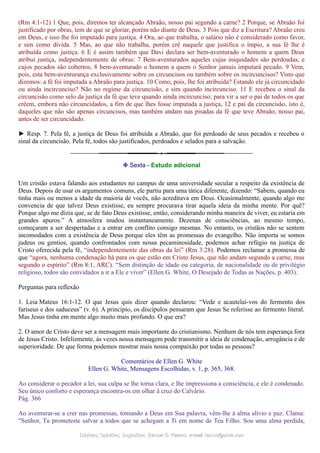 (Rm 4:1-12) 1 Que, pois, diremos ter alcançado Abraão, nosso pai segundo a carne? 2 Porque, se Abraão foi
justificado por obras, tem de que se gloriar, porém não diante de Deus. 3 Pois que diz a Escritura? Abraão creu
em Deus, e isso lhe foi imputado para justiça. 4 Ora, ao que trabalha, o salário não é considerado como favor,
e sim como dívida. 5 Mas, ao que não trabalha, porém crê naquele que justifica o ímpio, a sua fé lhe é
atribuída como justiça. 6 E é assim também que Davi declara ser bem-aventurado o homem a quem Deus
atribui justiça, independentemente de obras: 7 Bem-aventurados aqueles cujas iniquidades são perdoadas, e
cujos pecados são cobertos; 8 bem-aventurado o homem a quem o Senhor jamais imputará pecado. 9 Vem,
pois, esta bem-aventurança exclusivamente sobre os circuncisos ou também sobre os incircuncisos? Visto que
dizemos: a fé foi imputada a Abraão para justiça. 10 Como, pois, lhe foi atribuída? Estando ele já circuncidado
ou ainda incircunciso? Não no regime da circuncisão, e sim quando incircunciso. 11 E recebeu o sinal da
circuncisão como selo da justiça da fé que teve quando ainda incircunciso; para vir a ser o pai de todos os que
crêem, embora não circuncidados, a fim de que lhes fosse imputada a justiça, 12 e pai da circuncisão, isto é,
daqueles que não são apenas circuncisos, mas também andam nas pisadas da fé que teve Abraão, nosso pai,
antes de ser circuncidado.
► Resp. 7. Pela fé, a justiça de Deus foi atribuída a Abraão, que foi perdoado de seus pecados e recebeu o
sinal da circuncisão. Pela fé, todos são justificados, perdoados e selados para a salvação.
❉ Sexta - Estudo adicional
Um cristão estava falando aos estudantes no campus de uma universidade secular a respeito da existência de
Deus. Depois de usar os argumentos comuns, ele partiu para uma tática diferente, dizendo: “Sabem, quando eu
tinha mais ou menos a idade da maioria de vocês, não acreditava em Deus. Ocasionalmente, quando algo me
convencia de que talvez Deus existisse, eu sempre procurava tirar aquela ideia da minha mente. Por quê?
Porque algo me dizia que, se de fato Deus existisse, então, considerando minha maneira de viver, eu estaria em
grandes apuros.” A atmosfera mudou instantaneamente. Dezenas de consciências, ao mesmo tempo,
começaram a ser despertadas e a entrar em conflito consigo mesmas. No entanto, os cristãos não se sentem
incomodados com a existência de Deus porque eles têm as promessas do evangelho. Não importa se somos
judeus ou gentios, quando confrontados com nossa pecaminosidade, podemos achar refúgio na justiça de
Cristo oferecida pela fé, “independentemente das obras da lei” (Rm 3:28). Podemos reclamar a promessa de
que “agora, nenhuma condenação há para os que estão em Cristo Jesus, que não andam segundo a carne, mas
segundo o espírito” (Rm 8:1, ARC). “Sem distinção de idade ou categoria, de nacionalidade ou de privilégio
religioso, todos são convidados a ir a Ele e viver” (Ellen G. White, O Desejado de Todas as Nações, p. 403).
Perguntas para reflexão
1. Leia Mateus 16:1-12. O que Jesus quis dizer quando declarou: “Vede e acautelai-vos do fermento dos
fariseus e dos saduceus” (v. 6). A princípio, os discípulos pensaram que Jesus Se referisse ao fermento literal.
Mas Jesus tinha em mente algo muito mais profundo. O que era?
2. O amor de Cristo deve ser a mensagem mais importante do cristianismo. Nenhum de nós tem esperança fora
de Jesus Cristo. Infelizmente, às vezes nossa mensagem pode transmitir a ideia de condenação, arrogância e de
superioridade. De que forma podemos mostrar mais nossa compaixão por todas as pessoas?
Comentários de Ellen G. White
Ellen G. White, Mensagens Escolhidas, v. 1, p. 365, 368.
Ao considerar o pecador a lei, sua culpa se lhe torna clara, e lhe impressiona a consciência, e ele é condenado.
Seu único conforto e esperança encontra-os em olhar à cruz do Calvário.
Pág. 366
Ao aventurar-se a crer nas promessas, tomando a Deus em Sua palavra, vêm-lhe à alma alívio e paz. Clama:
"Senhor, Tu prometeste salvar a todos que se achegam a Ti em nome de Teu Filho. Sou uma alma perdida,
Dúvidas; Opiniões; Sugestões:Dúvidas; Opiniões; Sugestões: Gerson G. Ramos.Gerson G. Ramos. e-mail:e-mail: ramos@advir.comramos@advir.com
 
