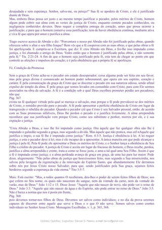 desajudada e sem esperança. Senhor, salva-me, ou pereço!" Sua fé se apodera de Cristo, e ele é justificado
diante de Deus.
Mas, embora Deus possa ser justo e ao mesmo tempo justificar o pecador, pelos méritos de Cristo, homem
algum pode cobrir sua alma com as vestes da justiça de Cristo, enquanto comete pecados conhecidos, ou
negligencia conhecidos deveres. Deus requer a completa entrega do coração, antes que possa ocorrer a
justificação; e para que o homem conserve essa justificação, tem de haver obediência contínua, mediante ativa
e viva fé que opera por amor e purifica a alma.
Tiago escreve acerca de Abraão e diz: "Porventura o nosso pai Abraão não foi justificado pelas obras, quando
ofereceu sobre o altar o seu filho Isaque? Bem vês que a fé cooperou com as suas obras, e que pelas obras a fé
foi aperfeiçoada. E cumpriu-se a Escritura, que diz: E creu Abraão em Deus, e foi-lhe isso imputado como
justiça, e foi chamado o amigo de Deus. Vedes então que o homem é justificado pelas obras, e não somente
pela fé." Tia. 2:21-24. A fim de que o homem seja justificado pela fé, esta tem de chegar ao ponto em que
controle as afeições e impulsos do coração; e é pela obediência que a própria fé se aperfeiçoa.
Fé, Condição da Promessa
Sem a graça de Cristo acha-se o pecador em estado desesperador; coisa alguma pode ser feita em seu favor;
mas pela graça divina é comunicado ao homem poder sobrenatural, que opera em seu espírito, coração e
caráter. É pela comunicação da graça de Cristo que se discerne o pecado em sua natureza odiosa, sendo afinal
expulso do templo da alma. É pela graça que somos levados em comunhão com Cristo, para com Ele sermos
associados na obra da salvação. A fé é a condição sob a qual Deus escolheu prometer perdão aos pecadores;
não que
Pág. 367
exista na fé qualquer virtude pela qual se mereça a salvação, mas porque a fé pode prevalecer-se dos méritos
de Cristo, o remédio provido para o pecado. A fé pode apresentar a perfeita obediência de Cristo em lugar da
transgressão e rebeldia do pecador. Quando o pecador crê que Cristo é seu Salvador pessoal, então, de acordo
com as Suas promessas infalíveis, Deus lhe perdoa o pecado e o justifica livremente. A alma arrependida
reconhece que sua justificação vem porque Cristo, como seu substituto e penhor, morreu por ele, e é sua
expiação e justiça.
"Creu Abraão a Deus, e isso lhe foi imputado como justiça. Ora àquele que faz qualquer obra não lhe é
imputado o galardão segundo a graça, mas segundo a dívida. Mas àquele que não pratica, mas crê nAquele que
justifica o ímpio, a sua fé lhe é imputada como justiça." Rom. 4:3-5. Justiça é obediência à lei. A lei requer
justiça, e esta o pecador deve à lei; mas é ele incapaz de a apresentar. A única maneira em que pode alcançar a
justiça é pela fé. Pela fé pode ele apresentar a Deus os méritos de Cristo, e o Senhor lança a obediência de Seu
Filho a crédito do pecador. A justiça de Cristo é aceita em lugar do fracasso do homem, e Deus recebe, perdoa,
justifica a alma arrependida e crente, trata-a como se fosse justa, e ama-a tal qual ama Seu Filho. Assim é que
a fé é imputada como justiça; e a alma perdoada avança de graça em graça, de uma luz para luz maior. Pode
dizer, alegremente: "Não pelas obras de justiça que houvéssemos feito, mas segundo a Sua misericórdia, nos
salvou pela lavagem da regeneração e da renovação do Espírito Santo, que abundantemente Ele derramou
sobre nós por Jesus Cristo nosso Salvador; para que, sendo justificados pela Sua graça, sejamos feitos
herdeiros segundo a esperança da vida eterna." Tito 3:5-7.
Mais: Está escrito: "Mas, a todos quantos O receberam, deu-lhes o poder de serem feitos filhos de Deus; aos
que crêem no Seu nome; os quais não nasceram do sangue, nem da vontade da carne, nem da vontade do
varão, mas de Deus." João 1:12 e 13. Disse Jesus: "Aquele que não nascer de novo, não pode ver o reino de
Deus." João 3:3. "Aquele que não nascer da água e do Espírito, não pode entrar no reino de Deus." João 3:5.
Não é baixa a norma que nos é posta em frente,
Pág. 368
pois devemos tornar-nos filhos de Deus. Devemos ser salvos como indivíduos; e no dia da prova seremos
capazes de discernir entre aquele que serve a Deus e o que O não serve. Somos salvos como crentes
individuais no Senhor Jesus Cristo. Mensagens Escolhidas, v. 1, p. 365, 368.
Dúvidas; Opiniões; Sugestões:Dúvidas; Opiniões; Sugestões: Gerson G. Ramos.Gerson G. Ramos. e-mail:e-mail: ramos@advir.comramos@advir.com
 