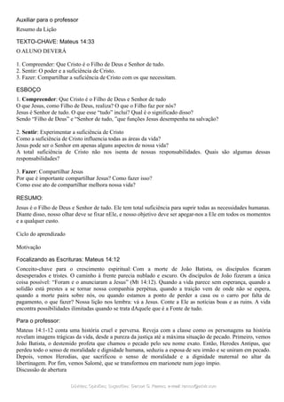 Auxiliar para o professor
Resumo da Lição
TEXTO-CHAVE: Mateus 14:33
O ALUNO DEVERÁ
1. Compreender: Que Cristo é o Filho de Deus e Senhor de tudo.
2. Sentir: O poder e a suficiência de Cristo.
3. Fazer: Compartilhar a suficiência de Cristo com os que necessitam.
ESBOÇO
1. Compreender: Que Cristo é o Filho de Deus e Senhor de tudo
O que Jesus, como Filho de Deus, realiza? O que o Filho faz por nós?
Jesus é Senhor de tudo. O que esse “tudo” inclui? Qual é o significado disso?
Sendo “Filho de Deus” e “Senhor de tudo, ”que funções Jesus desempenha na salvação?
2. Sentir: Experimentar a suficiência de Cristo
Como a suficiência de Cristo influencia todas as áreas da vida?
Jesus pode ser o Senhor em apenas alguns aspectos de nossa vida?
A total suficiência de Cristo não nos isenta de nossas responsabilidades. Quais são algumas dessas
responsabilidades?
3. Fazer: Compartilhar Jesus
Por que é importante compartilhar Jesus? Como fazer isso?
Como esse ato de compartilhar melhora nossa vida?
RESUMO:
Jesus é o Filho de Deus e Senhor de tudo. Ele tem total suficiência para suprir todas as necessidades humanas.
Diante disso, nosso olhar deve se fixar nEle, e nosso objetivo deve ser apegar-nos a Ele em todos os momentos
e a qualquer custo.
Ciclo do aprendizado
Motivação
Focalizando as Escrituras: Mateus 14:12
Conceito-chave para o crescimento espiritual: Com a morte de João Batista, os discípulos ficaram
desesperados e tristes. O caminho à frente parecia nublado e escuro. Os discípulos de João fizeram a única
coisa possível: “Foram e o anunciaram a Jesus” (Mt 14:12). Quando a vida parece sem esperança, quando a
solidão está prestes a se tornar nossa companhia perpétua, quando a traição vem de onde não se espera,
quando a morte paira sobre nós, ou quando estamos a ponto de perder a casa ou o carro por falta de
pagamento, o que fazer? Nossa lição nos lembra: vá a Jesus. Conte a Ele as notícias boas e as ruins. A vida
encontra possibilidades ilimitadas quando se trata dAquele que é a Fonte de tudo.
Para o professor:
Mateus 14:1-12 conta uma história cruel e perversa. Reveja com a classe como os personagens na história
revelam imagens trágicas da vida, desde a pureza da justiça até a máxima situação de pecado. Primeiro, vemos
João Batista, o destemido profeta que chamou o pecado pelo seu nome exato. Então, Herodes Antipas, que
perdeu todo o senso de moralidade e dignidade humana, seduziu a esposa de seu irmão e se uniram em pecado.
Depois, vemos Herodias, que sacrificou o senso de moralidade e a dignidade maternal no altar da
libertinagem. Por fim, vemos Salomé, que se transformou em marionete num jogo ímpio.
Discussão de abertura
Dúvidas; Opiniões; Sugestões:Dúvidas; Opiniões; Sugestões: Gerson G. Ramos.Gerson G. Ramos. e-mail:e-mail: ramos@advir.comramos@advir.com
 