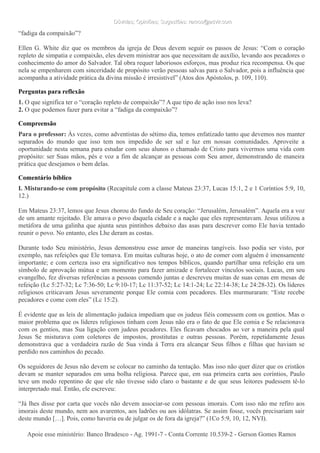 Dúvidas; Opiniões; Sugestões: ramos@advir.comDúvidas; Opiniões; Sugestões: ramos@advir.com
“fadiga da compaixão”?
Ellen G. White diz que os membros da igreja de Deus devem seguir os passos de Jesus: “Com o coração
repleto de simpatia e compaixão, eles devem ministrar aos que necessitam de auxílio, levando aos pecadores o
conhecimento do amor do Salvador. Tal obra requer laboriosos esforços, mas produz rica recompensa. Os que
nela se empenharem com sinceridade de propósito verão pessoas salvas para o Salvador, pois a influência que
acompanha a atividade prática da divina missão é irresistível” (Atos dos Apóstolos, p. 109, 110).
Perguntas para reflexão
1. O que significa ter o “coração repleto de compaixão”? A que tipo de ação isso nos leva?
2. O que podemos fazer para evitar a “fadiga da compaixão”?
Compreensão
Para o professor: Às vezes, como adventistas do sétimo dia, temos enfatizado tanto que devemos nos manter
separados do mundo que isso tem nos impedido de ser sal e luz em nossas comunidades. Aproveite a
oportunidade nesta semana para estudar com seus alunos o chamado de Cristo para vivermos uma vida com
propósito: ser Suas mãos, pés e voz a fim de alcançar as pessoas com Seu amor, demonstrando de maneira
prática que desejamos o bem delas.
Comentário bíblico
I. Misturando-se com propósito (Recapitule com a classe Mateus 23:37, Lucas 15:1, 2 e 1 Coríntios 5:9, 10,
12.)
Em Mateus 23:37, lemos que Jesus chorou do fundo de Seu coração: “Jerusalém, Jerusalém”. Aquela era a voz
de um amante rejeitado. Ele amava o povo daquela cidade e a nação que eles representavam. Jesus utilizou a
metáfora de uma galinha que ajunta seus pintinhos debaixo das asas para descrever como Ele havia tentado
reunir o povo. No entanto, eles Lhe deram as costas.
Durante todo Seu ministério, Jesus demonstrou esse amor de maneiras tangíveis. Isso podia ser visto, por
exemplo, nas refeições que Ele tomava. Em muitas culturas hoje, o ato de comer com alguém é imensamente
importante; e com certeza isso era significativo nos tempos bíblicos, quando partilhar uma refeição era um
símbolo de aprovação mútua e um momento para fazer amizade e fortalecer vínculos sociais. Lucas, em seu
evangelho, fez diversas referências a pessoas comendo juntas e descreveu muitas de suas cenas em mesas de
refeição (Lc 5:27-32; Lc 7:36-50; Lc 9:10-17; Lc 11:37-52; Lc 14:1-24; Lc 22:14-38; Lc 24:28-32). Os líderes
religiosos criticavam Jesus severamente porque Ele comia com pecadores. Eles murmuraram: “Este recebe
pecadores e come com eles” (Lc 15:2).
É evidente que as leis de alimentação judaica impediam que os judeus fiéis comessem com os gentios. Mas o
maior problema que os líderes religiosos tinham com Jesus não era o fato de que Ele comia e Se relacionava
com os gentios, mas Sua ligação com judeus pecadores. Eles ficavam chocados ao ver a maneira pela qual
Jesus Se misturava com coletores de impostos, prostitutas e outras pessoas. Porém, repetidamente Jesus
demonstrava que a verdadeira razão de Sua vinda à Terra era alcançar Seus filhos e filhas que haviam se
perdido nos caminhos do pecado.
Os seguidores de Jesus não devem se colocar no caminho da tentação. Mas isso não quer dizer que os cristãos
devam se manter separados em uma bolha religiosa. Parece que, em sua primeira carta aos coríntios, Paulo
teve um medo repentino de que ele não tivesse sido claro o bastante e de que seus leitores pudessem tê-lo
interpretado mal. Então, ele escreveu:
“Já lhes disse por carta que vocês não devem associar-se com pessoas imorais. Com isso não me refiro aos
imorais deste mundo, nem aos avarentos, aos ladrões ou aos idólatras. Se assim fosse, vocês precisariam sair
deste mundo […]. Pois, como haveria eu de julgar os de fora da igreja?” (1Co 5:9, 10, 12, NVI).
Apoie esse ministério: Banco Bradesco - Ag. 1991-7 - Conta Corrente 10.539-2 - Gerson Gomes RamosApoie esse ministério: Banco Bradesco - Ag. 1991-7 - Conta Corrente 10.539-2 - Gerson Gomes Ramos
 