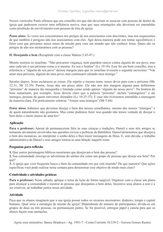 Dúvidas; Opiniões; Sugestões: ramos@advir.comDúvidas; Opiniões; Sugestões: ramos@advir.com
Nesses versículos Paulo afirmou que seu conselho era que não deveriam se associar com pessoas de dentro da
igreja que pudessem exercer uma influência nociva, mas que suas orientações não deveriam ser entendidas
como proibição do envolvimento com pessoas de fora da igreja.
Pense nisto: Às vezes nos concentramos nos perigos de nos associarmos com descrentes, mas nos esquecemos
de que também é perigoso não nos associarmos com eles. Agir dessa maneira pode nos tornar egocêntricos e
fazer com que percamos nosso senso de missão para com um mundo que não conhece Jesus. Quais são os
perigos de não nos misturarmos com as pessoas?
II. Desejando o bem (Recapitule com a classe Mateus 5:43-47.)
Moisés instruiu os israelitas: “Não procurem vingança, nem guardem rancor contra alguém do seu povo, mas
ame cada um o seu próximo como a si mesmo. Eu sou o Senhor” (Lv 19:18). Esse foi um bom conselho, mas a
referência a “alguém do seu povo” deixou margem para que os israelitas tivessem o seguinte raciocínio: “Vou
amar meu próximo, alguém do meu povo, mas continuarei odiando meu inimigo.”
Séculos depois, Jesus esclareceu as coisas. Ele repetiu o mesmo tema: nosso dever para com o próximo (Mc
12:31; Mt 22:39). Porém, Jesus deu um passo além. Ele não nos deu margem alguma para definirmos
“próximo” de maneira tão mesquinha e limitada como sendo apenas “alguém do nosso povo”. Na história do
bom samaritano, por exemplo, Jesus deixou claro que a palavra “próximo” incluía “estrangeiros” e até
inimigos, pessoas de quem estivemos alienados (Lc 10:25-37). E caso não tivéssemos entendido a mensagem
de maneira clara, Ele praticamente soletrou: “Amem seus inimigos” (Mt 5:44).
Pense nisso: Sabemos que devemos desejar o bem dos nossos semelhantes, mesmo dos nossos “inimigos” e
de quem naturalmente não gostamos. Mas como podemos fazer isso quando não temos vontade de desejar o
bem deles e muito menos de amá-los?
Aplicação
Para o professor: Apesar de permanecerem fiéis às suas crenças e tradições, Daniel e seus três amigos se
tornaram ativamente envolvidos nas questões cívicas e políticas de Babilônia. Daniel demonstrou que desejava
o bem dos monarcas, ao interpretar o sonho deles e lhes trazer mensagens de Deus. E, sem dúvida, o trabalho
administrativo de Daniel e seus amigos tornou-se uma bênção naquele reino.
Perguntas para reflexão
1. Que outros personagens bíblicos mostraram que desejavam o bem das pessoas?
2. Sua comunidade enxerga os adventistas do sétimo dia como um grupo de pessoas que deseja seu bem? Por
quê?
3. A igreja que você frequenta busca o bem da comunidade em que está inserida? De que maneira? Que ações
específicas você pode realizar nesta semana para demonstrar esse objetivo de modo mais claro?
Criatividade e atividades práticas
Para o professor: Neste sábado, aplique o tema da lição de forma tangível: Organize com a classe um plano
para alcançar a comunidade e mostrar às pessoas que desejamos o bem delas. Incentive seus alunos a orar e a
ser criativos, ao trabalhar juntos nessa atividade.
Atividade
Peça que os alunos imaginem que a sua igreja possui todos os recursos necessários: dinheiro, tempo e capital
humano. Qual seria a estratégia de missão da igreja? Dependendo do número de participantes, divida-os em
grupos de duas ou três pessoas, ou permaneçam juntos. Se for possível, entregue papel e caneta para que os
alunos façam suas anotações.
Apoie esse ministério: Banco Bradesco - Ag. 1991-7 - Conta Corrente 10.539-2 - Gerson Gomes RamosApoie esse ministério: Banco Bradesco - Ag. 1991-7 - Conta Corrente 10.539-2 - Gerson Gomes Ramos
 