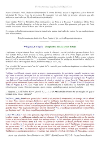 Dúvidas; Opiniões; Sugestões: ramos@advir.comDúvidas; Opiniões; Sugestões: ramos@advir.com
Note o contraste: Jonas obedeceu relutantemente à ordem de Deus, pouco se importando com o bem dos
habitantes de Nínive. Jesus Se aproximou de Jerusalém com um fardo no coração: almejava que eles
aceitassem a salvação que Ele oferecia a um custo tão alto.
Duas cidades: Nínive e Jerusalém. Duas mensagens: a de Jonas e a de Jesus. A diferença é óbvia. Jesus
exemplifica a atitude abnegada e solícita que deseja o bem das pessoas. Que possamos, pela graça de Deus,
revelar essa mesma atitude de Jesus para com os perdidos!
O egoísmo pode eliminar nossa preocupação e dedicação quanto à salvação dos outros. De que modo podemos
ter a atitude correta?
Fortaleça sua experiência com Deus. Acesse o site reavivadosporsuapalavra.org
❉ Segunda, 8 de agosto - Cumprindo a missão, apesar de tudo
Um leproso se aproximou de Jesus e suplicou a cura. A sabedoria convencional dizia que esse homem devia
ficar isolado. Jesus, o Puro, o tocou e o curou, apesar da impureza (Mt 8:1-4). Pedro negou Jesus três vezes
durante Seu julgamento (Jo 18). Após a ressurreição, depois de examinar o coração de Pedro, Jesus o restaurou
ao serviço dEle, mesmo assim (Jo 21). A igreja de Deus em Corinto foi indiferente à autoridade e à influência
de Paulo. Paulo serviu àqueles irmãos, mesmo assim (2Co 12:14, 15).
Esse princípio do “mesmo assim” ou do “apesar de” é essencial para revelarmos às pessoas o caráter dAquele
que deseja o bem delas.
“Milhões e milhões de pessoas prestes a perecer, presas em cadeias de ignorância e pecado, nunca ouviram
algo sobre o amor de Cristo por elas. Se estivéssemos no lugar delas, o que desejaríamos que fizessem por
nós? Tudo isso, quanto estiver ao nosso alcance, temos a mais solene obrigação de fazer por elas. A regra de
vida dada por Cristo, aquela pela qual cada um de nós deve subsistir ou cair no Juízo, é: ‘Tudo quanto, pois,
quereis que os homens vos façam, assim fazei-o vós também a eles’” (Mt 7:12; Ellen G. White, O Desejado de
Todas as Nações, p. 640). Essa “regra áurea” é fundamental para a mentalidade de ministério que pensa
primeiramente no que é bom para aqueles a quem estamos servindo em vez do que nos beneficia.
► Pergunta. 3. Leia Mateus 5:43-47; Lucas 6:27, 35; 23:34. Que atitude devemos ter em relação aos que se
colocam como nossos inimigos?
Mt 5:43-47, (ARC); 43 Ouvistes que foi dito: Amarás o teu próximo e aborrecerás o teu inimigo. 44 Eu, porém,
vos digo: Amai a vossos inimigos, bendizei os que vos maldizem, fazei bem aos que vos odeiam e orai pelos
que vos maltratam e vos perseguem, 45 para que sejais filhos do Pai que está nos céus; porque faz que o seu sol
se levante sobre maus e bons e a chuva desça sobre justos e injustos. 46 Pois, se amardes os que vos amam, que
galardão tereis? Não fazem os publicanos também o mesmo? 47 E, se saudardes unicamente os vossos irmãos,
que fazeis de mais? Não fazem os publicanos também assim?
Lc 6:27-35, (ARC); 27 Mas a vós, que ouvis, digo: Amai a vossos inimigos, fazei bem aos que vos aborrecem, 28
bendizei os que vos maldizem e orai pelos que vos caluniam. 29 Ao que te ferir numa face, oferece-lhe também
a outra; e ao que te houver tirado a capa, nem a túnica recuses. 30 E dá a qualquer que te pedir; e ao que tomar
o que é teu, não lho tornes a pedir. 31 E como vós quereis que os homens vos façam, da mesma maneira fazei-
lhes vós também. 32 E, se amardes aos que vos amam, que recompensa tereis? Também os pecadores amam
aos que os amam. 33 E, se fizerdes bem aos que vos fazem bem, que recompensa tereis? Também os pecadores
fazem o mesmo. 34 E, se emprestardes àqueles de quem esperais tornar a receber, que recompensa tereis?
Também os pecadores emprestam aos pecadores, para tornarem a receber outro tanto. 35 Amai, pois, a vossos
Apoie esse ministério: Banco Bradesco - Ag. 1991-7 - Conta Corrente 10.539-2 - Gerson Gomes RamosApoie esse ministério: Banco Bradesco - Ag. 1991-7 - Conta Corrente 10.539-2 - Gerson Gomes Ramos
 