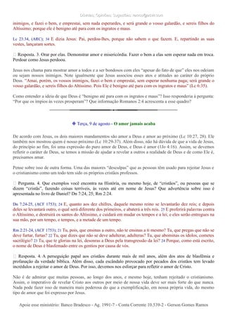 Dúvidas; Opiniões; Sugestões: ramos@advir.comDúvidas; Opiniões; Sugestões: ramos@advir.com
inimigos, e fazei o bem, e emprestai, sem nada esperardes, e será grande o vosso galardão, e sereis filhos do
Altíssimo; porque ele é benigno até para com os ingratos e maus.
Lc 23:34, (ARC); 34 E dizia Jesus: Pai, perdoa-lhes, porque não sabem o que fazem. E, repartindo as suas
vestes, lançaram sortes.
► Resposta. 3. Orar por elas. Demonstrar amor e misericórdia. Fazer o bem a elas sem esperar nada em troca.
Perdoar como Jesus perdoou.
Jesus nos chama para mostrar amor a todos e a ser bondosos com eles “apesar do fato de que” eles nos odeiam
ou sejam nossos inimigos. Note igualmente que Jesus associou esses atos e atitudes ao caráter do próprio
Deus. “Amai, porém, os vossos inimigos, fazei o bem e emprestai, sem esperar nenhuma paga; será grande o
vosso galardão, e sereis filhos do Altíssimo. Pois Ele é benigno até para com os ingratos e maus” (Lc 6:35).
Como entender a ideia de que Deus é “benigno até para com os ingratos e maus”? Isso responderia à pergunta:
“Por que os ímpios às vezes prosperam”? Que informação Romanos 2:4 acrescenta a esse quadro?
❉ Terça, 9 de agosto - O amor jamais acaba
De acordo com Jesus, os dois maiores mandamentos são amor a Deus e amor ao próximo (Lc 10:27, 28). Ele
também nos mostrou quem é nosso próximo (Lc 10:29-37). Além disso, não há dúvida de que a vida de Jesus,
do princípio ao fim, foi uma expressão do puro amor de Deus, e Deus é amor (1Jo 4:16). Assim, se devemos
refletir o caráter de Deus, se temos a missão de ajudar a revelar a outros a realidade de Deus e de como Ele é,
precisamos amar.
Pense sobre isso de outra forma. Uma das maiores “desculpas” que as pessoas têm usado para rejeitar Jesus e
o cristianismo como um todo tem sido os próprios cristãos professos.
► Pergunta. 4. Que exemplos você encontra na História, ou mesmo hoje, de “cristãos”, ou pessoas que se
dizem “cristãs”, fazendo coisas terríveis, às vezes até em nome de Jesus? Que advertência sobre isso é
apresentada no livro de Daniel? Dn 7:24, 25; Rm 2:24.
Dn 7:24-25, (ACF 1753); 24 E, quanto aos dez chifres, daquele mesmo reino se levantarão dez reis; e depois
deles se levantará outro, o qual será diferente dos primeiros, e abaterá a três reis. 25 E proferirá palavras contra
o Altíssimo, e destruirá os santos do Altíssimo, e cuidará em mudar os tempos e a lei; e eles serão entregues na
sua mão, por um tempo, e tempos, e a metade de um tempo.
Rm 2:21-24, (ACF 1753); 21 Tu, pois, que ensinas a outro, não te ensinas a ti mesmo? Tu, que pregas que não se
deve furtar, furtas? 22 Tu, que dizes que não se deve adulterar, adulteras? Tu, que abominas os ídolos, cometes
sacrilégio? 23 Tu, que te glorias na lei, desonras a Deus pela transgressão da lei? 24 Porque, como está escrito,
o nome de Deus é blasfemado entre os gentios por causa de vós.
► Resposta. 4. A perseguição papal aos cristãos durante mais de mil anos, além dos atos de blasfêmia e
profanação da verdade bíblica. Além disso, cada escândalo provocado por pecados dos cristãos tem levado
incrédulos a rejeitar o amor de Deus. Por isso, devemos nos esforçar para refletir o amor de Cristo.
Não é de admirar que muitas pessoas, ao longo dos anos, e mesmo hoje, tenham rejeitado o cristianismo.
Assim, o imperativo de revelar Cristo aos outros por meio de nossa vida deve ser mais forte do que nunca.
Nada pode fazer isso de maneira mais poderosa do que a exemplificação, em nossa própria vida, do mesmo
tipo de amor que foi expresso por Jesus.
Apoie esse ministério: Banco Bradesco - Ag. 1991-7 - Conta Corrente 10.539-2 - Gerson Gomes RamosApoie esse ministério: Banco Bradesco - Ag. 1991-7 - Conta Corrente 10.539-2 - Gerson Gomes Ramos
 